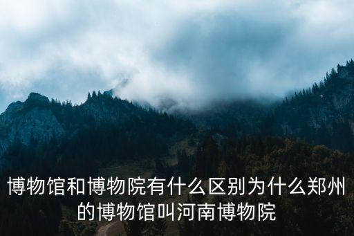 博物館和博物院有什么區別為什么鄭州的博物館叫河南博物院