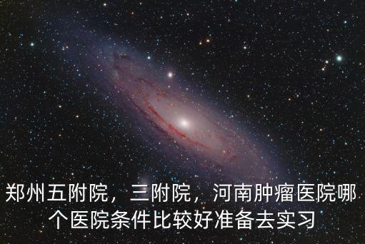 鄭州五附院，三附院，河南腫瘤醫(yī)院哪個醫(yī)院條件比較好準(zhǔn)備去實習(xí)