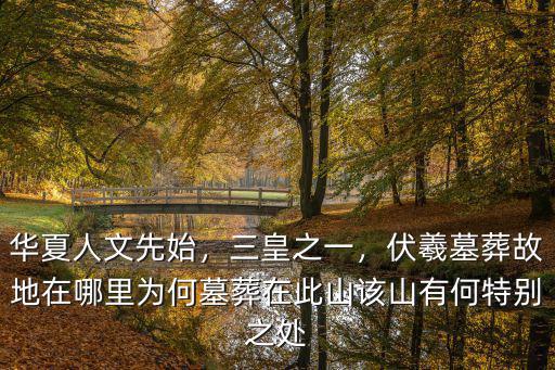華夏人文先始，三皇之一，伏羲墓葬故地在哪里為何墓葬在此山該山有何特別之處