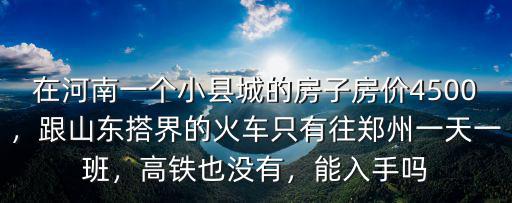 在河南一個小縣城的房子房價4500，跟山東搭界的火車只有往鄭州一天一班，高鐵也沒有，能入手嗎