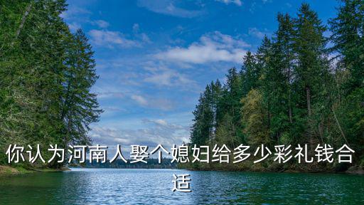 你認(rèn)為河南人娶個媳婦給多少彩禮錢合適