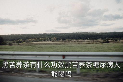 河南黑苦蕎茶怎么樣,黑苦蕎茶有什么功效