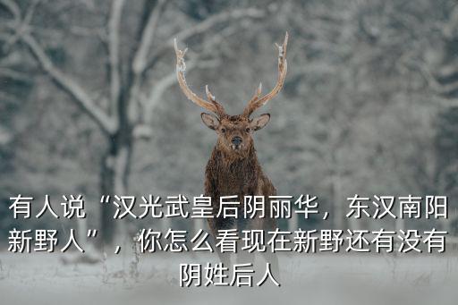 有人說(shuō)“漢光武皇后陰麗華，東漢南陽(yáng)新野人”，你怎么看現(xiàn)在新野還有沒(méi)有陰姓后人