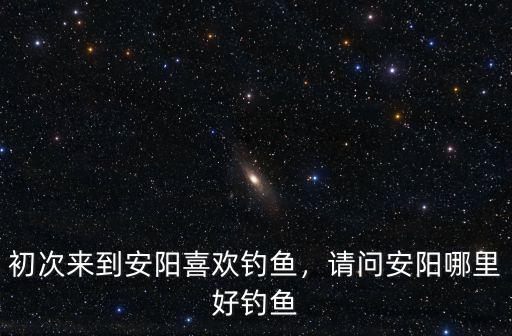 初次來到安陽喜歡釣魚，請問安陽哪里好釣魚