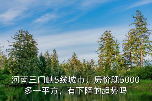 河南三門峽5線城市，房?jī)r(jià)現(xiàn)5000多一平方，有下降的趨勢(shì)嗎
