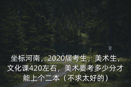 坐標(biāo)河南，2020屆考生，美術(shù)生，文化課420左右，美術(shù)要考多少分才能上個(gè)二本（不求太好的）