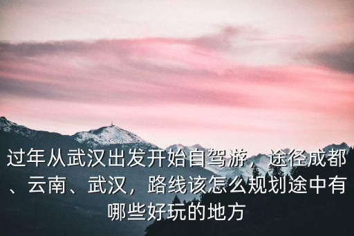 過年從武漢出發開始自駕游，途徑成都、云南、武漢，路線該怎么規劃途中有哪些好玩的地方