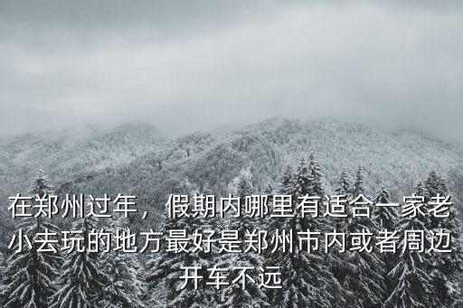 在鄭州過年，假期內哪里有適合一家老小去玩的地方最好是鄭州市內或者周邊開車不遠