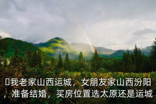 ?我老家山西運城，女朋友家山西汾陽，準備結婚，買房位置選太原還是運城