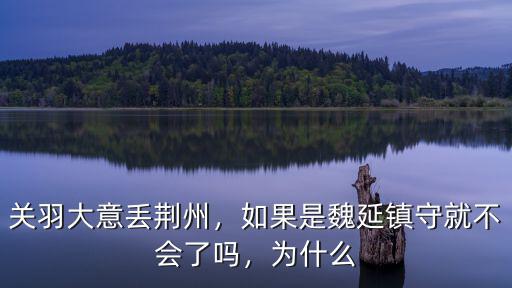 關羽大意丟荊州，如果是魏延鎮守就不會了嗎，為什么