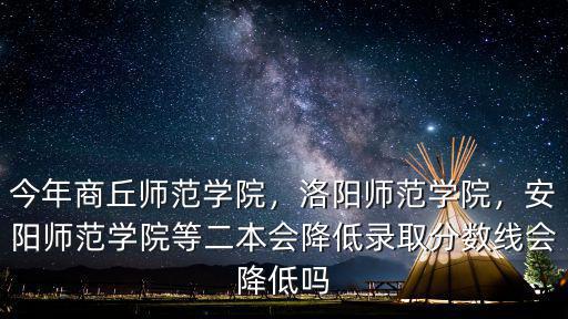 今年商丘師范學(xué)院，洛陽師范學(xué)院，安陽師范學(xué)院等二本會(huì)降低錄取分?jǐn)?shù)線會(huì)降低嗎