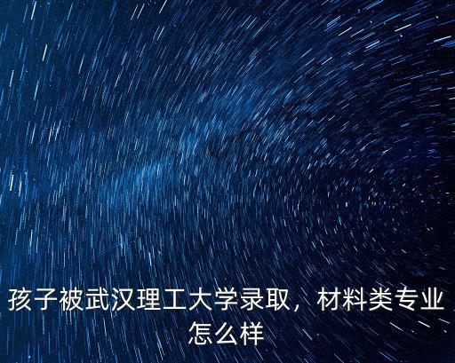 孩子被武漢理工大學錄取，材料類專業怎么樣