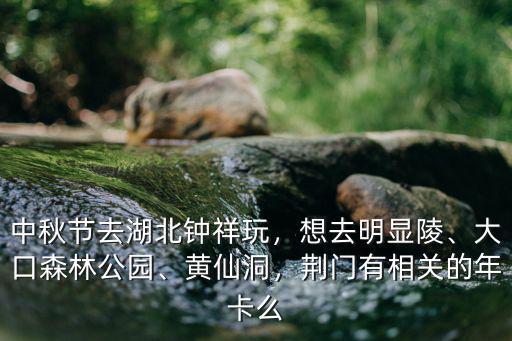 中秋節去湖北鐘祥玩，想去明顯陵、大口森林公園、黃仙洞，荊門有相關的年卡么