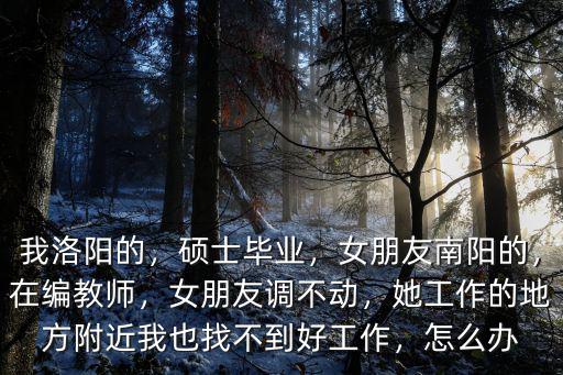 我洛陽的，碩士畢業，女朋友南陽的，在編教師，女朋友調不動，她工作的地方附近我也找不到好工作，怎么辦