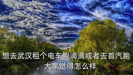 想去武漢租個電車跑滴滴或者去首汽跑，大家覺得怎么樣