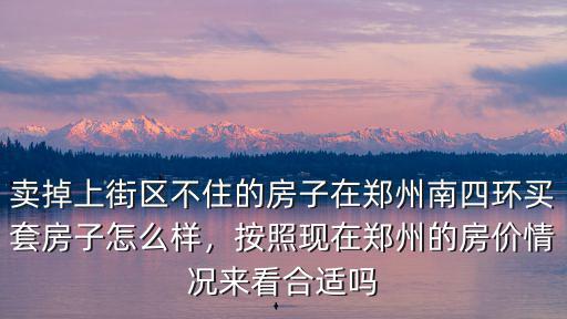 賣掉上街區不住的房子在鄭州南四環買套房子怎么樣，按照現在鄭州的房價情況來看合適嗎