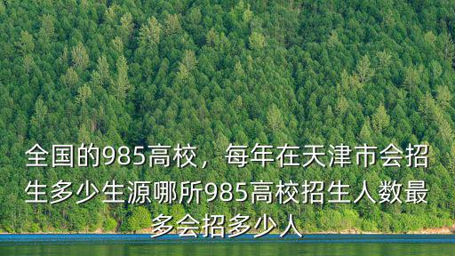 全國的985高校，每年在天津市會招生多少生源哪所985高校招生人數最多會招多少人