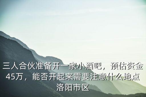 三人合伙準備開一家小酒吧，預估資金45萬，能否開起來需要注意什么地點洛陽市區