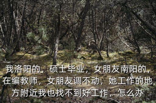我洛陽(yáng)的，碩士畢業(yè)，女朋友南陽(yáng)的，在編教師，女朋友調(diào)不動(dòng)，她工作的地方附近我也找不到好工作，怎么辦