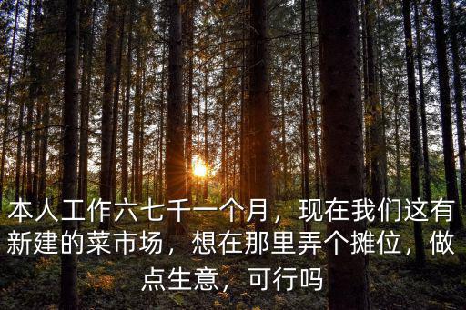 本人工作六七千一個月，現在我們這有新建的菜市場，想在那里弄個攤位，做點生意，可行嗎