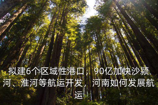 擬建6個區域性港口，90億加快沙潁河、淮河等航運開發，河南如何發展航運