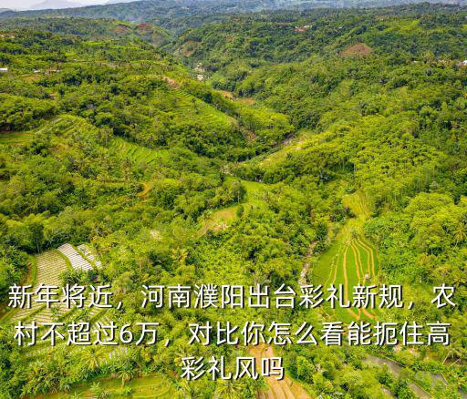 新年將近，河南濮陽出臺彩禮新規(guī)，農(nóng)村不超過6萬，對比你怎么看能扼住高彩禮風嗎
