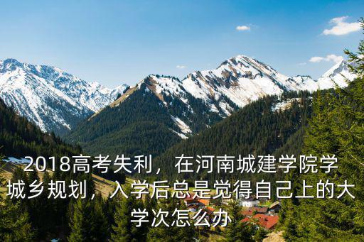 2018高考失利，在河南城建學(xué)院學(xué)城鄉(xiāng)規(guī)劃，入學(xué)后總是覺得自己上的大學(xué)次怎么辦