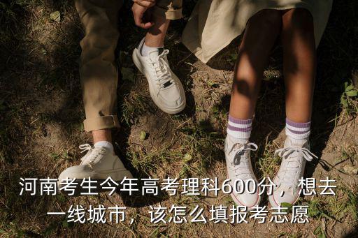 河南考生今年高考理科600分，想去一線城市，該怎么填報考志愿
