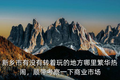 新鄉市有沒有轉著玩的地方哪里繁華熱鬧，順帶考察一下商業市場