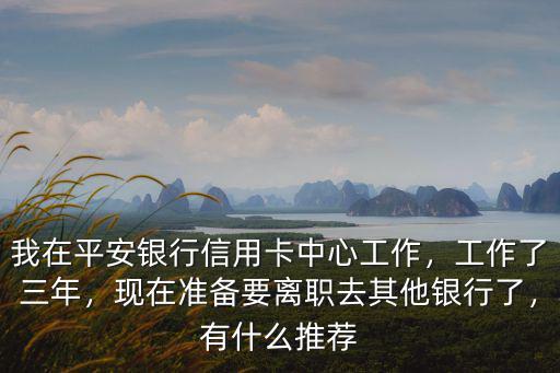我在平安銀行信用卡中心工作，工作了三年，現(xiàn)在準備要離職去其他銀行了，有什么推薦