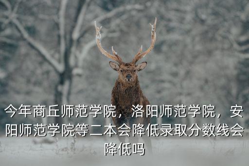 今年商丘師范學院，洛陽師范學院，安陽師范學院等二本會降低錄取分數線會降低嗎