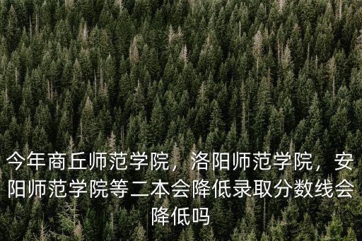 今年商丘師范學院，洛陽師范學院，安陽師范學院等二本會降低錄取分數線會降低嗎