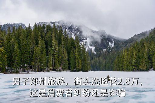 男子鄭州旅游，街頭洗臉花2.8萬，這是消費者糾紛還是詐騙