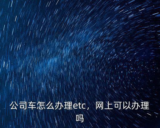 公司車怎么辦理etc，網(wǎng)上可以辦理嗎