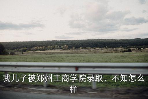 鄭州工商學(xué)院宿舍怎么樣啊,鄭州工商學(xué)院怎么樣