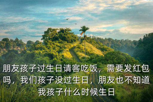 朋友孩子過生日請客吃飯，需要發紅包嗎，我們孩子沒過生日，朋友也不知道我孩子什么時候生日