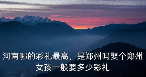 河南哪的彩禮最高，是鄭州嗎娶個鄭州女孩一般要多少彩禮