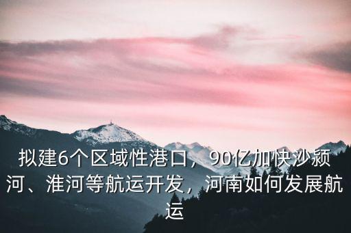 擬建6個區域性港口，90億加快沙潁河、淮河等航運開發，河南如何發展航運