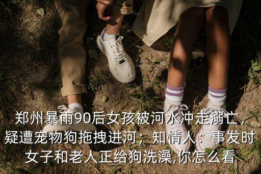鄭州暴雨90后女孩被河水沖走溺亡，疑遭寵物狗拖拽進河；知情人：事發時女子和老人正給狗洗澡,你怎么看