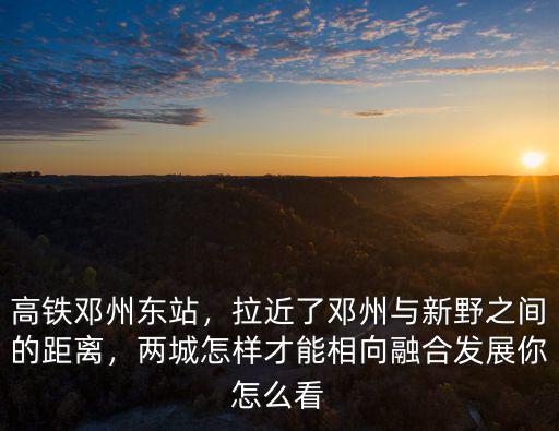 高鐵鄧州東站，拉近了鄧州與新野之間的距離，兩城怎樣才能相向融合發(fā)展你怎么看