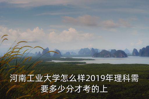 河南工業大學怎么樣2019年理科需要多少分才考的上