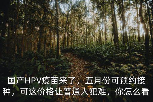 國產HPV疫苗來了，五月份可預約接種，可這價格讓普通人犯難，你怎么看