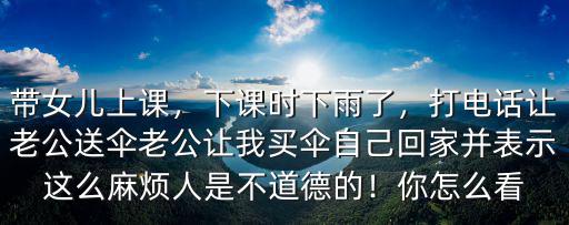帶女兒上課，下課時下雨了，打電話讓老公送傘老公讓我買傘自己回家并表示這么麻煩人是不道德的！你怎么看