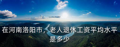 在河南洛陽市，老人退休工資平均水平是多少