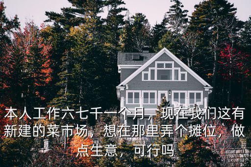 本人工作六七千一個月，現在我們這有新建的菜市場，想在那里弄個攤位，做點生意，可行嗎