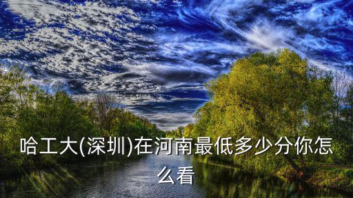 哈工大(深圳)在河南最低多少分你怎么看