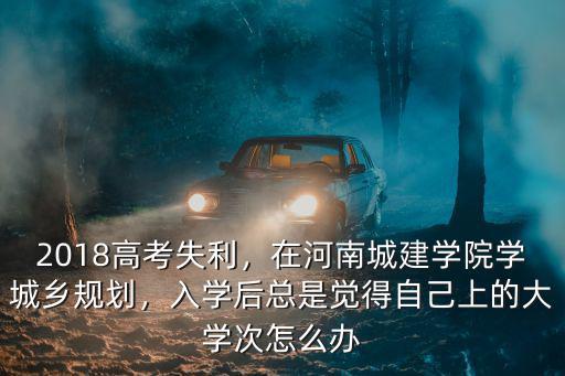 2018高考失利，在河南城建學(xué)院學(xué)城鄉(xiāng)規(guī)劃，入學(xué)后總是覺得自己上的大學(xué)次怎么辦
