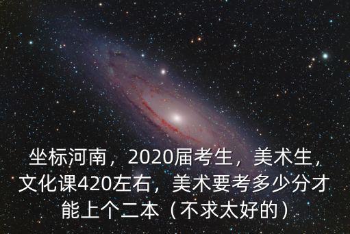 坐標(biāo)河南，2020屆考生，美術(shù)生，文化課420左右，美術(shù)要考多少分才能上個二本（不求太好的）