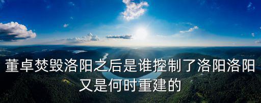 董卓焚毀洛陽之后是誰控制了洛陽洛陽又是何時重建的