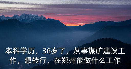 本科學(xué)歷，36歲了，從事煤礦建設(shè)工作，想轉(zhuǎn)行，在鄭州能做什么工作